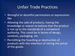Unfair Trade Practices
• Wrongful or deceitful permissions or expressions
like
• Allowing the sale of products, having the
knowledge or reason to believe that the product
is not up to the standards of a competent
authority. This could be in terms of design,
contents, packaging, etc.
• Permitting the hoarding or destruction of
products with the intention of raising the prices
of the goods.
 