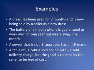 Examples
• A dress has been used for 2 months and is now
being sold by a seller as a new dress.
• The battery of a mobile phone is guaranteed to
work well for one year but wears away in a
month.
• A geyser that is not ISI approved has an ISI mark.
• A table of Rs. 500 is sold online with Rs. 600
delivery charge, but the good is claimed by the
seller to be free of cost.
 