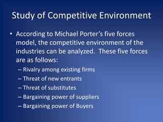 Study of Competitive Environment
• According to Michael Porter’s five forces
model, the competitive environment of the
industries can be analyzed. These five forces
are as follows:
– Rivalry among existing firms
– Threat of new entrants
– Threat of substitutes
– Bargaining power of suppliers
– Bargaining power of Buyers
 