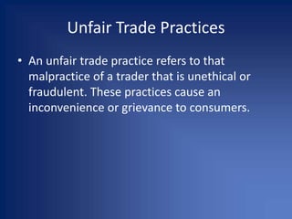Unfair Trade Practices
• An unfair trade practice refers to that
malpractice of a trader that is unethical or
fraudulent. These practices cause an
inconvenience or grievance to consumers.
 