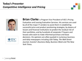 Today’s Presenter
Competitive Intelligence and Pricing



                Brian Clarke is Program Vice President of IDC's Pricing
                Evaluation and Leasing Evaluation Services. His services are used
                by all of the major IT vendors to assist them in establishing
                successful price and product positioning strategies, by dozens of
                lessors and financial institutions to predict the residual risk of
                their portfolios, and by hundreds of corporate IT buyers and
                lessees who want to make informed purchase and lease
                decisions. His opinions are often quoted in numerous business
                and daily newspapers including USA Today, The Wall Street
                Journal, Investor's Business Daily, Business Week and The New
                York Times.




3
 