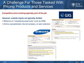 A Challenge For Those Tasked With
 Pricing Products and Services
Competitive price tracking typically part of the job

However, outside inputs are typically limited:
 Reliance on “inwardly-focused tools” such as CRM
 Ad-hoc spreadsheets, like bid analysis, or web collection




 © IDC                                                        Sep-12   6
 