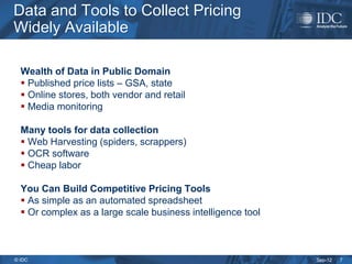 Data and Tools to Collect Pricing
Widely Available

  Wealth of Data in Public Domain
   Published price lists – GSA, state
   Online stores, both vendor and retail
   Media monitoring

  Many tools for data collection
   Web Harvesting (spiders, scrappers)
   OCR software
   Cheap labor

  You Can Build Competitive Pricing Tools
   As simple as an automated spreadsheet
   Or complex as a large scale business intelligence tool



© IDC                                                        Sep-12   7
 