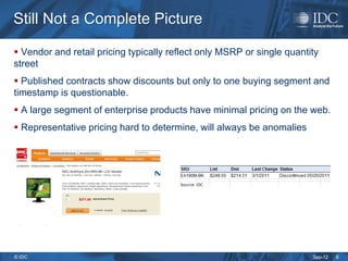 Still Not a Complete Picture

 Vendor and retail pricing typically reflect only MSRP or single quantity
street
 Published contracts show discounts but only to one buying segment and
timestamp is questionable.
 A large segment of enterprise products have minimal pricing on the web.
 Representative pricing hard to determine, will always be anomalies




© IDC                                                                   Sep-12   8
 