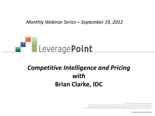 Monthly Webinar Series – September 19, 2012




Competitive Intelligence and Pricing
               with
         Brian Clarke, IDC

                                                                                                         Copyright © 2012 by LeveragePoint Innovations Inc.
                                  No part of this publication may be reproduced, stored in a retrieval system, or transmitted in any form or by any means —
                                 electronic, mechanical, photocopying, recording, or otherwise — without the permission of LeveragePoint Innovations Inc.
                         This document provides an outline of a presentation and is incomplete without the accompanying oral commentary and discussion.


                                                                                                                    COMPANY CONFIDENTIAL
 