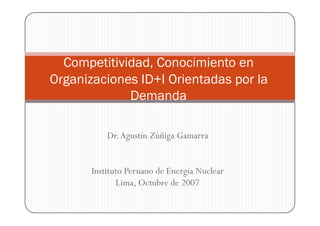 Competitividad, Conocimiento en
Organizaciones ID+I Orientadas por la
             Demanda

           Dr.Agustín Zúñiga Gamarra


       Instituto Peruano de Energía Nuclear
              Lima, Octubre de 2007
 