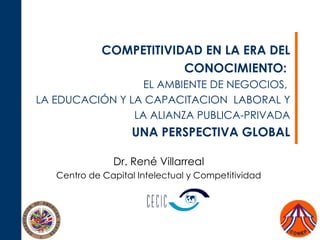 COMPETITIVIDAD  EN LA ERA DEL CONOCIMIENTO:   EL AMBIENTE DE NEGOCIOS,  LA EDUCAC IÓ N Y LA CAPACITACION  LABORAL Y  LA ALIANZA PUBLICA-PRIVADA UNA PERSPECTIVA GLOBAL Dr. Ren é Villarreal Centro de Capital Intelectual y Competitividad 