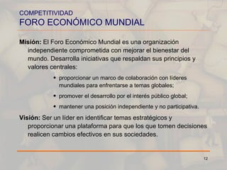 COMPETITIVIDAD FORO ECONÓMICO MUNDIAL Misión:  El Foro Económico Mundial es una organización independiente comprometida con mejorar el bienestar del mundo. Desarrolla iniciativas que respaldan sus principios y valores centrales:  proporcionar un marco de colaboración con líderes mundiales para enfrentarse a temas globales; promover el desarrollo por el interés público global; mantener una posición independiente y no participativa.  Visión:  Ser un líder en identificar temas estratégicos y proporcionar una plataforma para que los que tomen decisiones realicen cambios efectivos en sus sociedades. 