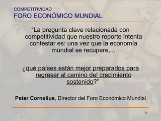 COMPETITIVIDAD FORO ECONÓMICO MUNDIAL “ La pregunta clave relacionada con competitividad que nuestro reporte intenta contestar es: una vez que la economía mundial se recupere,... ¿ qué países están mejor preparados para regresar al camino del crecimiento sostenido ?”   Peter Cornelius , Director del Foro Económico Mundial 
