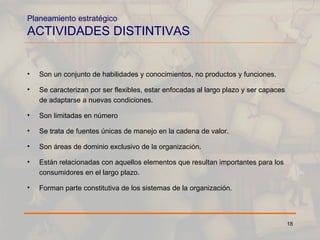 Planeamiento estratégico ACTIVIDADES DISTINTIVAS Son un conjunto de habilidades y conocimientos, no productos y funciones. Se caracterizan por ser flexibles, estar enfocadas al largo plazo y ser capaces de adaptarse a nuevas condiciones. Son limitadas en número  Se trata de fuentes únicas de manejo en la cadena de valor. Son áreas de dominio exclusivo de la organización. Están relacionadas con aquellos elementos que resultan importantes para los consumidores en el largo plazo. Forman parte constitutiva de los sistemas de la organización. 