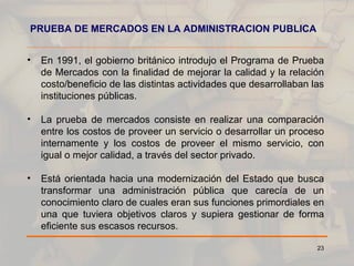 PRUEBA DE MERCADOS EN LA ADMINISTRACION PUBLICA En 1991, el gobierno británico introdujo el Programa de Prueba de Mercados con la finalidad de mejorar la calidad y la relación costo/beneficio de las distintas actividades que desarrollaban las instituciones públicas. La prueba de mercados consiste en realizar una comparación entre los costos de proveer un servicio o desarrollar un proceso internamente y los costos de proveer el mismo servicio, con igual o mejor calidad, a través del sector privado. Está orientada hacia una modernización del Estado que busca transformar una administración pública que carecía de un conocimiento claro de cuales eran sus funciones primordiales en una que tuviera objetivos claros y supiera gestionar de forma eficiente sus escasos recursos. 