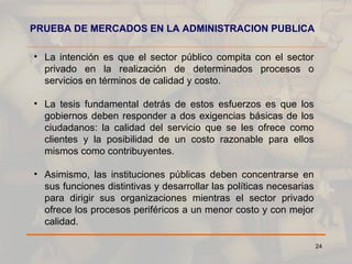 PRUEBA DE MERCADOS EN LA ADMINISTRACION PUBLICA La intención es que el sector público compita con el sector privado en la realización de determinados procesos o servicios en términos de calidad y costo. La tesis fundamental detrás de estos esfuerzos es que los gobiernos deben responder a dos exigencias básicas de los ciudadanos: la calidad del servicio que se les ofrece como clientes y la posibilidad de un costo razonable para ellos mismos como contribuyentes. Asimismo, las instituciones públicas deben concentrarse en sus funciones distintivas y desarrollar las políticas necesarias para dirigir sus organizaciones mientras el sector privado ofrece los procesos periféricos a un menor costo y con mejor calidad. 