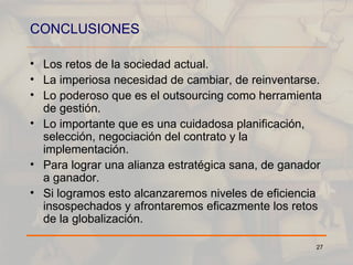CONCLUSIONES Los retos de la sociedad actual. La imperiosa necesidad de cambiar, de reinventarse. Lo poderoso que es el outsourcing como herramienta de gestión. Lo importante que es una cuidadosa planificación, selección, negociación del contrato y la implementación. Para lograr una alianza estratégica sana, de ganador a ganador. Si logramos esto alcanzaremos niveles de eficiencia insospechados y afrontaremos eficazmente los retos de la globalización. 