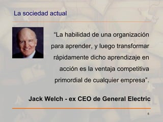 La sociedad actual “ La habilidad de una organización para aprender, y luego transformar rápidamente dicho aprendizaje en acción es la ventaja competitiva primordial de cualquier empresa”. Jack Welch - ex CEO de General Electric 