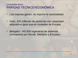 La sociedad actual PARIDAD TÉCNICO-ECONÓMICA Los mejores ganan, no importa la nacionalidad. India: 200 millones de personas con capacidad adquisitiva igual que en ciudades de Europa. Bangalor: 140,000 ingenieros de sistemas contratados por Novell, Siemens y Ericsson. 