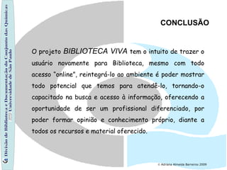 Divisão de Biblioteca e Documentação do Conjunto das Químicas Universidade de São Paulo    Adriana Almeida Barreiros 2009 CONCLUSÃO O projeto   BIBLIOTECA VIVA  tem o intuito de trazer o usuário novamente para Biblioteca, mesmo com todo acesso “online”, reintegrá-lo ao ambiente é poder mostrar todo potencial que temos para atendê-lo, tornando-o capacitado na busca e acesso à informação, oferecendo a oportunidade de ser um profissional diferenciado, por poder formar opinião e conhecimento próprio, diante a todos os recursos e material oferecido. 