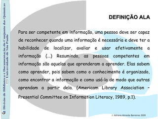 Divisão de Biblioteca e Documentação do Conjunto das Químicas Universidade de São Paulo    Adriana Almeida Barreiros 2009 Para ser competente em informação, uma pessoa deve ser capaz de reconhecer quando uma informação é necessária e deve ter a habilidade de localizar, avaliar e usar efetivamente a informação (...) Resumindo, as pessoas competentes em informação são aquelas que aprenderam a aprender. Elas sabem como aprender, pois sabem como o conhecimento é organizado, como encontrar a informação e como usá-la de modo que outras aprendam a partir dela. (Americam Library Association – Presential Committee on Information Literacy, 1989, p.1).   DEFINIÇÃO ALA 