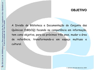 Divisão de Biblioteca e Documentação do Conjunto das Químicas Universidade de São Paulo    Adriana Almeida Barreiros 2009 A Divisão de Biblioteca e Documentação do Conjunto das Químicas (DBDCQ) focando na competência em informação, tem como objetivo, para os próximos três anos, mudar a área de referência, transformando-a em espaço multiuso e cultural.  OBJETIVO 