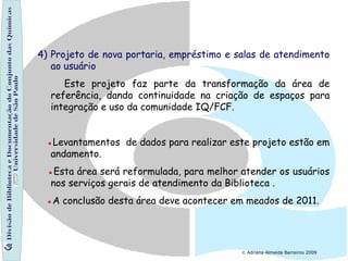 Divisão de Biblioteca e Documentação do Conjunto das Químicas Universidade de São Paulo 4) Projeto de nova portaria, empréstimo e salas de atendimento ao usuário Este projeto faz parte da transformação da área de referência, dando continuidade na criação de espaços para integração e uso da comunidade IQ/FCF.   ● Levantamentos  de dados para realizar este projeto estão em andamento.  ● Esta área será reformulada, para melhor atender os usuários nos serviços gerais de atendimento da Biblioteca . ● A conclusão desta área deve acontecer em meados de 2011.     Adriana Almeida Barreiros 2009 