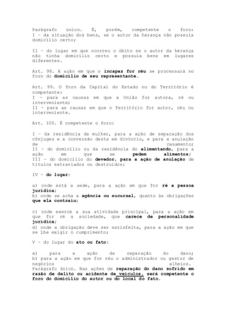 Parágrafo único. É, porém, competente o foro:
I – da situação dos bens, se o autor da herança não possuía
domicílio certo;
II – do lugar em que ocorreu o óbito se o autor da herança
não tinha domicílio certo e possuía bens em lugares
diferentes.
Art. 98. A ação em que o incapaz for réu se processará no
foro do domicílio de seu representante.
Art. 99. O foro da Capital do Estado ou do Território é
competente:
I – para as causas em que a União for autora, ré ou
interveniente;
II – para as causas em que o Território for autor, réu ou
interveniente.
Art. 100. É competente o foro:
I – da residência da mulher, para a ação de separação dos
cônjuges e a conversão desta em divórcio, e para a anulação
de casamento;
II – do domicílio ou da residência do alimentando, para a
ação em que se pedem alimentos;
III – do domicílio do devedor, para a ação de anulação de
títulos extraviados ou destruídos;
IV – do lugar:
a) onde está a sede, para a ação em que for ré a pessoa
jurídica;
b) onde se acha a agência ou sucursal, quanto às obrigações
que ela contraiu;
c) onde exerce a sua atividade principal, para a ação em
que for ré a sociedade, que carece de personalidade
jurídica;
d) onde a obrigação deve ser satisfeita, para a ação em que
se Lhe exigir o cumprimento;
V – do lugar do ato ou fato:
a) para a ação de reparação do dano;
b) para a ação em que for réu o administrador ou gestor de
negócios alheios.
Parágrafo único. Nas ações de reparação do dano sofrido em
razão de delito ou acidente de veículos, será competente o
foro do domicílio do autor ou do local do fato.
 