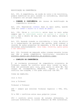 MODIFICAÇÃO DA COMPETÊNCIA
Art. 102. A competência, em razão do valor e do território,
poderá modificar-se pela conexão ou continência, observado
o disposto nos artigos seguintes
 CONEXÃO E CONTINÊNCIA são causas de modificação da
competência relativa.
Art. 103. Reputam-se conexas duas ou mais ações, quando
lhes for comum o objeto ou a causa de pedir.
Art. 104. Dá-se a continência entre duas ou mais ações
sempre que há identidade quanto às partes e à causa de
pedir, mas o objeto de uma, por ser mais amplo, abrange o
das outras.
Art. 105. Havendo conexão ou continência, o juiz, de ofício
ou a requerimento de qualquer das partes, pode ordenar a
reunião de ações propostas em separado, a fim de que sejam
decididas simultaneamente. (era comp. relativa, agora passa
a ser absoluta)
Art. 106. Correndo em separado ações conexas perante juízes
que têm a mesma competência territorial, considera-se
prevento aquele que despachou em primeiro lugar.
 CONFLITO DE COMPETÊNCIA
É um incidente processual de competência originária do
Tribunal, quando há conflito entre dois juízes ou mais.
Pode ser provocado pelo juiz, pela parte ou pele MP. Nas
causas de incompetência RELATIVA. Apenas o STF não
conflita com ninguém, o STJ pode conflitar com TRT.
TIPOS DE CONFLITO:
Juiz x Juiz
Juiz x Tribunal
Tribunal x Tribunal
STF = sempre que envolver Tribunal Superior ( TST, STJ,
TSE)
TJ e TRF = conflitos entre seus próprios juízes
STJ = conflito entre juízes de estados diferentes, ou
justiças diferentes, ou juízes federais de TRFs diferentes.
 