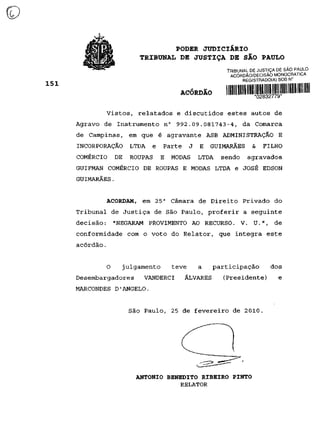 PODER JUDICIÁRIO
                    TRIBUNAL DE JUSTIÇA DE SÃO PAULO
                                                   TRIBUNAL DE JUSTIÇA DE SÃO PAULO
                                                    ACÓRDÃO/DECISÃO MONOCRATICA
                                                         REGISTRADO(A) SOB N°


                                  ACÓRDÃO          I MUI lllll llllljllljynyilllllliiii IHH wi m

       Vistos, relatados e discutidos estes autos de
Agravo de Instrumento n° 992.09.081743-4, da Comarca
de Campinas, em que é agravante ASB ADMINISTRAÇÃO E
INCORPORAÇÃO     LTDA   e    Parte     J   E   GUIMARÃES        &     FILHO
COMÉRCIO   DE    ROUPAS     E   MODAS      LTDA   sendo       agravados
GUIFMAN COMÉRCIO DE ROUPAS E MODAS LTDA e JOSÉ EDSON
GUIMARÃES.


       ACORDAM, em 25 a Câmara de Direito Privado do
Tribunal de Justiça de São Paulo, proferir a seguinte
decisão: "NEGARAM PROVIMENTO AO RECURSO. V. U.", de
conformidade com o voto do Relator, que integra este
acórdão.


       O        julgamento      teve       a   participação               dos
Desembargadores      VANDERCI        ÁLVARES      (Presidente)                e
MARCONDES D'ÂNGELO.


                 São Paulo, 25 de fevereiro de 2010.




                   ANTÔNIO BENEDITO RIBEIRO PINTO
                               RELATOR
 