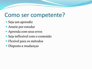 Como ser competente?
 Seja um aprendiz
 Anseie por estudar
 Aprenda com seus erros
 Seja inflexível com o conteúdo
 Flexível para os métodos
 Disposto a mudanças
 