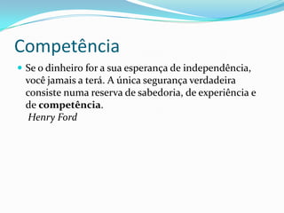 Competência
 Se o dinheiro for a sua esperança de independência,
 você jamais a terá. A única segurança verdadeira
 consiste numa reserva de sabedoria, de experiência e
 de competência.
  Henry Ford
 