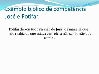 Exemplo bíblico de competência
José e Potifar
 Potifar deixou tudo na mão de José, de maneira que
 nada sabia do que estava com ele, a não ser do pão que
                        comia..
 