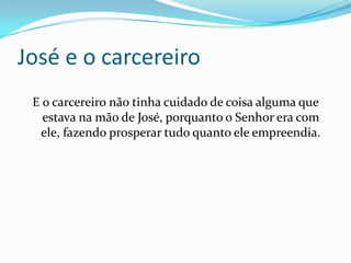 José e o carcereiro
 E o carcereiro não tinha cuidado de coisa alguma que
   estava na mão de José, porquanto o Senhor era com
  ele, fazendo prosperar tudo quanto ele empreendia.
 