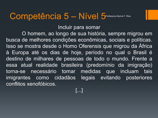 Competência 5 – Nível 5
Incluir para somar
O homem, ao longo de sua história, sempre migrou em
busca de melhores condições econômicas, sociais e políticas.
Isso se mostra desde o Homo Oferensis que migrou da África
à Europa até os dias de hoje, período no qual o Brasil é
destino de milhares de pessoas de todo o mundo. Frente a
essa atual realidade brasileira (predomínio da imigração)
torna-se necessário tomar medidas que incluam tais
imigrantes como cidadãos legais evitando posteriores
conflitos xenofóbicos.
[...]
Professora Alynne F. Rios
 
