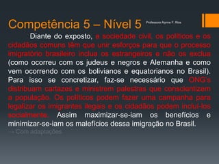 Competência 5 – Nível 5
Diante do exposto, a sociedade civil, os políticos e os
cidadãos comuns têm que unir esforços para que o processo
imigratório brasileiro inclua os estrangeiros e não os exclua
(como ocorreu com os judeus e negros e Alemanha e como
vem ocorrendo com os bolivianos e equatorianos no Brasil).
Para isso se concretizar, faz-se necessário que ONG’s
distribuam cartazes e ministrem palestras que conscientizem
a população. Os políticos podem fazer uma campanha para
legalizar os imigrantes ilegais e os cidadãos podem incluí-los
socialmente. Assim maximizar-se-iam os benefícios e
minimizar-se-iam os malefícios dessa imigração no Brasil.
→ Com adaptações
Professora Alynne F. Rios
 