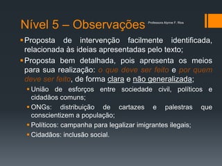Nível 5 – Observações
Proposta de intervenção facilmente identificada,
relacionada às ideias apresentadas pelo texto;
Proposta bem detalhada, pois apresenta os meios
para sua realização: o que deve ser feito e por quem
deve ser feito, de forma clara e não generalizada;
 União de esforços entre sociedade civil, políticos e
cidadãos comuns;
 ONGs: distribuição de cartazes e palestras que
conscientizem a população;
 Políticos: campanha para legalizar imigrantes ilegais;
 Cidadãos: inclusão social.
Professora Alynne F. Rios
 