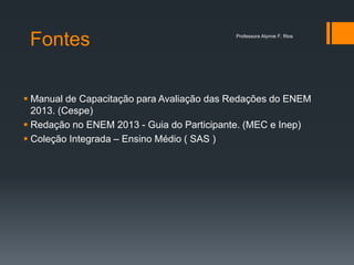 Fontes
 Manual de Capacitação para Avaliação das Redações do ENEM
2013. (Cespe)
 Redação no ENEM 2013 - Guia do Participante. (MEC e Inep)
 Coleção Integrada – Ensino Médio ( SAS )
Professora Alynne F. Rios
 