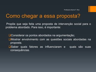 Como chegar a essa proposta?
Propõe que seja feita uma proposta de intervenção social para o
problema abordado. Para isso, é importante:
Considerar os pontos abordados na argumentação;
Mostrar envolvimento com as questões sociais abordadas na
proposta.
Saber quais fatores as influenciaram e quais são suas
consequências.
Professora Alynne F. Rios
 