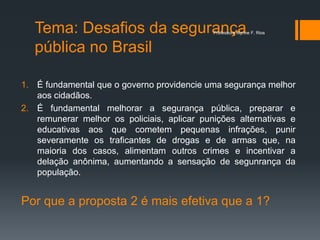 Tema: Desafios da segurança
pública no Brasil
1. É fundamental que o governo providencie uma segurança melhor
aos cidadãos.
2. É fundamental melhorar a segurança pública, preparar e
remunerar melhor os policiais, aplicar punições alternativas e
educativas aos que cometem pequenas infrações, punir
severamente os traficantes de drogas e de armas que, na
maioria dos casos, alimentam outros crimes e incentivar a
delação anônima, aumentando a sensação de segunrança da
população.
Por que a proposta 2 é mais efetiva que a 1?
Professora Alynne F. Rios
 