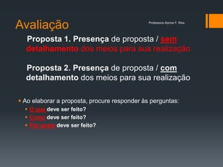 Avaliação
 Ao elaborar a proposta, procure responder às perguntas:
 O que deve ser feito?
 Como deve ser feito?
 Por quem deve ser feito?
Proposta 1. Presença de proposta / sem
detalhamento dos meios para sua realização
Proposta 2. Presença de proposta / com
detalhamento dos meios para sua realização
Professora Alynne F. Rios
 