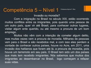 Competência 5 – Nível 1
Invasão ou moradia?
Com a imigração no Brasil no século XXI, estão ocorrendo
muitos conflitos entre os imigrantes, pois quando uma pessoa de
um outro país, quer vir até Brasil, para conhecer outros lugares,
visitar algum ente querido, ou até mesmo a procura de um bom
emprego.
Muitos não vêm com a intenção de cometer algum delito,
mas muitas vezes vem a procura de moradia. Milhares de pessoas
vem para o Brasil e são recebidos mal, e com isso eles perdem a
vontade de conhecer outros países, houve no Acre, em 2011, uma
invasão dos haitianos que foram até lá, a procura de moradia, pois
houve um terremoto em seu país. O Brasil tem sido um dos países
que mais tem recebido imigrantes. Nós sabemos que muitos dos
imigrantes ao desembarcar no Brasil, logo começam a refazer
suas vidas.
Professora Alynne F. Rios
 