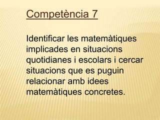 Competència 7
Identificar les matemàtiques
implicades en situacions
quotidianes i escolars i cercar
situacions que es puguin
relacionar amb idees
matemàtiques concretes.
 