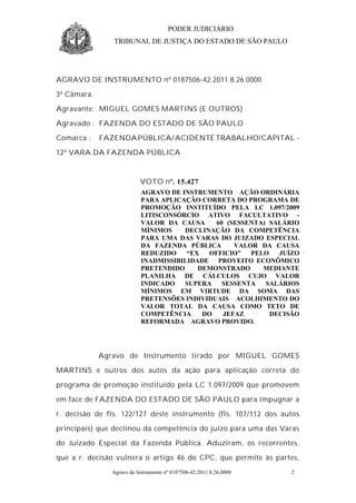 PODER JUDICIÁRIO
                TRIBUNAL DE JUSTIÇA DO ESTADO DE SÃO PAULO




AGRAVO DE INSTRUMENTO nº 0187506-42.2011.8.26.0000

3ª Câmara

Agravante: MIGUEL GOMES MARTINS (E OUTROS)

Agravado : FAZENDA DO ESTADO DE SÃO PAULO

Comarca :   FAZENDA PÚBLICA/ ACIDENTE TRABALHO/CAPITAL -

12ª VARA DA FAZENDA PÚBLICA



                          VOTO nº. 15.427
                           AGRAVO DE INSTRUMENTO AÇÃO ORDINÁRIA
                           PARA APLICAÇÃO CORRETA DO PROGRAMA DE
                           PROMOÇÃO INSTITUÍDO PELA LC 1.097/2009
                           LITISCONSÓRCIO ATIVO FACULTATIVO -
                           VALOR DA CAUSA     60 (SESSENTA) SALÁRIO
                           MÍNIMOS    DECLINAÇÃO DA COMPETÊNCIA
                           PARA UMA DAS VARAS DO JUIZADO ESPECIAL
                           DA FAZENDA PÚBLICA      VALOR DA CAUSA
                           REDUZIDO    “EX  OFFICIO”   PELO   JUÍZO
                           INADMISSIBILIDADE PROVEITO ECONÔMICO
                           PRETENDIDO     DEMONSTRADO     MEDIANTE
                           PLANILHA DE CÁLCULOS CUJO VALOR
                           INDICADO   SUPERA    SESSENTA   SALÁRIOS
                           MÍNIMOS EM VIRTUDE DA SOMA DAS
                           PRETENSÕES INDIVIDUAIS ACOLHIMENTO DO
                           VALOR TOTAL DA CAUSA COMO TETO DE
                           COMPETÊNCIA     DO   JEFAZ       DECISÃO
                           REFORMADA AGRAVO PROVIDO.




            Agravo de Instrumento tirado por MIGUEL GOMES

MARTINS e outros dos autos da ação para aplicação correta do

programa de promoção instituído pela LC 1.097/2009 que promovem

em face de FAZENDA DO ESTADO DE SÃO PAULO para impugnar a

r. decisão de fls. 122/127 deste instrumento (fls. 107/112 dos autos

principais) que declinou da competência do juízo para uma das Varas

do Juizado Especial da Fazenda Pública. Aduziram, os recorrentes,

que a r. decisão vulnera o artigo 46 do CPC, que permite às partes,
               Agravo de Instrumento nº 0187506-42.2011.8.26.0000   2
 