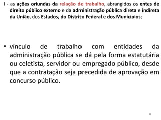 I - as ações oriundas da relação de trabalho, abrangidos os entes de
direito público externo e da administração pública direta e indireta
da União, dos Estados, do Distrito Federal e dos Municípios;
• vínculo de trabalho com entidades da
administração pública se dá pela forma estatutária
ou celetista, servidor ou empregado público, desde
que a contratação seja precedida de aprovação em
concurso público.
10
 