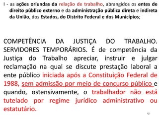 I - as ações oriundas da relação de trabalho, abrangidos os entes de
direito público externo e da administração pública direta e indireta
da União, dos Estados, do Distrito Federal e dos Municípios;
COMPETÊNCIA DA JUSTIÇA DO TRABALHO.
SERVIDORES TEMPORÁRIOS. É de competência da
Justiça do Trabalho apreciar, instruir e julgar
reclamação na qual se discute prestação laboral a
ente público iniciada após a Constituição Federal de
1988, sem admissão por meio de concurso público e
quando, ostensivamente, o trabalhador não está
tutelado por regime jurídico administrativo ou
estatutário. 12
 