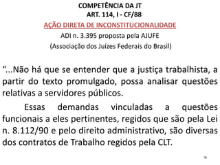 COMPETÊNCIA DA JT
ART. 114, I - CF/88
AÇÃO DIRETA DE INCONSTITUCIONALIDADE
ADI n. 3.395 proposta pela AJUFE
(Associação dos Juízes Federais do Brasil)
“...Não há que se entender que a justiça trabalhista, a
partir do texto promulgado, possa analisar questões
relativas a servidores públicos.
Essas demandas vinculadas a questões
funcionais a eles pertinentes, regidos que são pela Lei
n. 8.112/90 e pelo direito administrativo, são diversas
dos contratos de Trabalho regidos pela CLT.
18
 