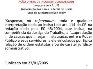 AÇÃO DIRETA DE INCONSTITUCIONALIDADE
proposta pela AJUFE
(Associação dos Juízes Federais do Brasil)
Voto do Ministro Nelson Jobim
“Suspenso, ad referendum, toda e qualquer
interpretação dada ao inciso I do art. 114 da CF, na
redação dada pela EC 45/2004, que inclua, na
competência da Justiça do Trabalho, a “...apreciação
... de causas que ... sejam instauradas entre o Poder
Público e seus servidores, a ele vinculados por típica
relação de ordem estatutária ou de caráter jurídico-
administrativo’.
Publicado em 27/01/2005 19
 