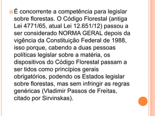  É concorrente a competência para legislar
sobre florestas. O Código Florestal (antiga
Lei 4771/65, atual Lei 12.651/12) passou a
ser considerado NORMA GERAL depois da
vigência da Constituição Federal de 1988,
isso porque, cabendo a duas pessoas
políticas legislar sobre a matéria, os
dispositivos do Código Florestal passam a
ser tidos como princípios gerais
obrigatórios, podendo os Estados legislar
sobre florestas, mas sem infringir as regras
genéricas (Vladimir Passos de Freitas,
citado por Sirvinskas).
 