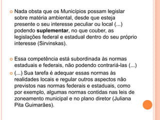  Nada obsta que os Municípios possam legislar
sobre matéria ambiental, desde que esteja
presente o seu interesse peculiar ou local (...)
podendo suplementar, no que couber, as
legislações federal e estadual dentro do seu próprio
interesse (Sirvinskas).
 Essa competência está subordinada às normas
estaduais e federais, não podendo contrariá-las (...)
 (...) Sua tarefa é adequar essas normas às
realidades locais e regular outros aspectos não
previstos nas normas federais e estaduais, como
por exemplo, algumas normas contidas nas leis de
zoneamento municipal e no plano diretor (Juliana
Pita Guimarães).
 