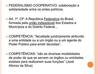  FEDERALISMO COOPERATIVO: colaboração e
solidariedade entre os entes políticos.
 Art. 1º. CF: A República Federativa do Brasil,
formada pela união indissolúvel dos Estados e
Municípios e do Distrito Federal...
 COMPETÊNCIA: “faculdade juridicamente atribuída
a uma entidade ou a um órgão ou a um agente do
Poder Público para emitir decisões”.
 COMPETÊNCIAS: “são as diversas modalidades
de poder de que se servem os órgãos ou entidades
estatais para realizarem suas funções” (José
Afonso da Silva)
 