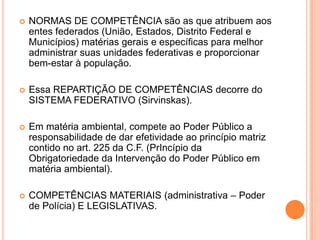  NORMAS DE COMPETÊNCIA são as que atribuem aos
entes federados (União, Estados, Distrito Federal e
Municípios) matérias gerais e específicas para melhor
administrar suas unidades federativas e proporcionar
bem-estar à população.
 Essa REPARTIÇÃO DE COMPETÊNCIAS decorre do
SISTEMA FEDERATIVO (Sirvinskas).
 Em matéria ambiental, compete ao Poder Público a
responsabilidade de dar efetividade ao princípio matriz
contido no art. 225 da C.F. (PrIncípio da
Obrigatoriedade da Intervenção do Poder Público em
matéria ambiental).
 COMPETÊNCIAS MATERIAIS (administrativa – Poder
de Polícia) E LEGISLATIVAS.
 