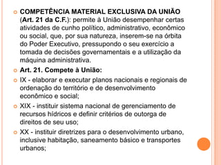  COMPETÊNCIA MATERIAL EXCLUSIVA DA UNIÃO
(Art. 21 da C.F.): permite à União desempenhar certas
atividades de cunho político, administrativo, econômico
ou social, que, por sua natureza, inserem-se na órbita
do Poder Executivo, pressupondo o seu exercício a
tomada de decisões governamentais e a utilização da
máquina administrativa.
 Art. 21. Compete à União:
 IX - elaborar e executar planos nacionais e regionais de
ordenação do território e de desenvolvimento
econômico e social;
 XIX - instituir sistema nacional de gerenciamento de
recursos hídricos e definir critérios de outorga de
direitos de seu uso;
 XX - instituir diretrizes para o desenvolvimento urbano,
inclusive habitação, saneamento básico e transportes
urbanos;
 