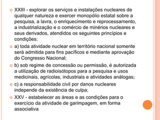  XXIII - explorar os serviços e instalações nucleares de
qualquer natureza e exercer monopólio estatal sobre a
pesquisa, a lavra, o enriquecimento e reprocessamento,
a industrialização e o comércio de minérios nucleares e
seus derivados, atendidos os seguintes princípios e
condições:
 a) toda atividade nuclear em território nacional somente
será admitida para fins pacíficos e mediante aprovação
do Congresso Nacional;
 b) sob regime de concessão ou permissão, é autorizada
a utilização de radioisótopos para a pesquisa e usos
medicinais, agrícolas, industriais e atividades análogas;
 c) a responsabilidade civil por danos nucleares
independe da existência de culpa;
 XXV - estabelecer as áreas e as condições para o
exercício da atividade de garimpagem, em forma
associativa
 